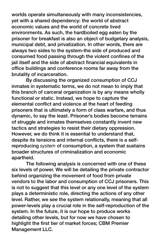 worlds operate simultaneously with many inconsistencies, yet with a shared dependency: the world of abstract economic values and the world of concrete lived environments. As such, the hardboiled egg eaten by the prisoner for breakfast is also an object of budgetary analysis, municipal debt, and privatization. In other words, there are always two sides to the system-the side of produced and consumed food passing through the violent confines of the jailitself and the side of abstract financial equivalents in office buildings and conference rooms far away from the brutality of incarceration. By discussing the organized consumption of CCJ inmates in systematic terms, we do not mean to imply that this branch of carceral organization is by any means wholly functional or static. Instead, we hope to capture the elemental conflict and violence at the heart of feeding prisoners that is ultimately a form of class warfare, and thus dynanmic, to say the least. Prisoner’s bodies become terrains of struggle and inmates themselves constantly invent new tactics and strategies to resist their dietary oppression. However, we do think it is essential to understand that, despite its tensions and internal conflicts, there is a self- reproducing system of consumption, a system that sustains broader structures of criminalization and economic apartheid. The following analysis is concerned with one of these six levels of power. We will be detailing the private contractor behind organizing the movement of food from private vendors to the labor and consumption of CCJ prisoners. This is not to suggest that this level or any one level of the system plays a deterministic role, directing the actions of any other level. Rather, we see the system relationally, meaning that all power-levels play a crucial role in the self-reproduction of the system. In the future, it is our hope to produce works detailing other levels, but for now we have chosen to highlight the first tier of market forces; GBM Premier Management LLC.